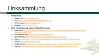 Linksammlung
 Automation
 Roelant Vos http://roelantvos.com
 Quipu http://www.datawarehousemanagement.org/
 Wherescape http://wherescape.com
 BI-Ready  http://attunity.com
 Data Virtualization & Logical Data Warehouse
 Mark Beyer http://blogs.gartner.com/merv-adrian/2011/11/03/mark-beyer-father-of-the-logical-data-
warehouse-guest-post/
 Rick van der Lans http://www.r20.nl/whitepapers.htm
 Data Virtuality http://datavirtuality.com/products/logical-data-warehouse/
 Cisco http://www.cisco.com/c/en/us/services/enterprise-it-services/data-virtualization.html
 Denodo http://www.denodo.com/en
 SAS Federation http://www.sas.com/en_us/software/data-management/data-federation.html
 Red Hat https://www.redhat.com/en/technologies/jboss-middleware/data-virtualization
 