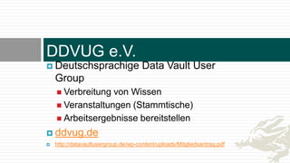 DDVUG e.V.
 Deutschsprachige Data Vault User
Group
 Verbreitung von Wissen
 Veranstaltungen (Stammtische)
 Arbeitsergebnisse bereitstellen
 ddvug.de
 http://datavaultusergroup.de/wp-content/uploads/Mitgliedsantrag.pdf
 