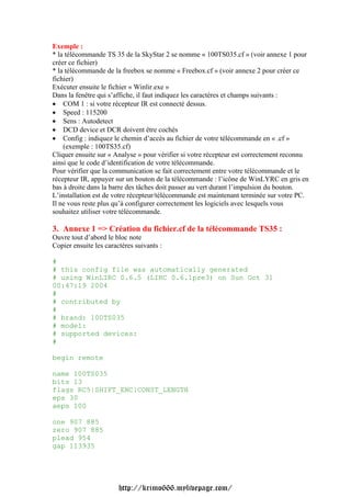 Exemple :
* la télécommande TS 35 de la SkyStar 2 se nomme « 100TS035.cf » (voir annexe 1 pour
créer ce fichier)
* la télécommande de la freebox se nomme « Freebox.cf » (voir annexe 2 pour créer ce
fichier)
Exécuter ensuite le fichier « Winlir.exe »
Dans la fenêtre qui s’affiche, il faut indiquez les caractères et champs suivants :
• COM 1 : si votre récepteur IR est connecté dessus.
• Speed : 115200
• Sens : Autodetect
• DCD device et DCR doivent être cochés
• Config : indiquez le chemin d’accès au fichier de votre télécommande en « .cf »
    (exemple : 100TS35.cf)
Cliquer ensuite sur « Analyse » pour vérifier si votre récepteur est correctement reconnu
ainsi que le code d’identification de votre télécommande.
Pour vérifier que la communication se fait correctement entre votre télécommande et le
récepteur IR, appuyer sur un bouton de la télécommande : l’icône de WinLYRC en gris en
bas à droite dans la barre des tâches doit passer au vert durant l’impulsion du bouton.
L’installation est de votre récepteur/télécommande est maintenant terminée sur votre PC.
Il ne vous reste plus qu’à configurer correctement les logiciels avec lesquels vous
souhaitez utiliser votre télécommande.

3. Annexe 1 => Création du fichier.cf de la télécommande TS35 :
Ouvre tout d’abord le bloc note
Copier ensuite les caractères suivants :

#
# this config file was automatically generated
# using WinLIRC 0.6.5 (LIRC 0.6.1pre3) on Sun Oct 31
00:47:19 2004
#
# contributed by
#
# brand: 100TS035
# model:
# supported devices:
#

begin remote

name 100TS035
bits 13
flags RC5|SHIFT_ENC|CONST_LENGTH
eps 30
aeps 100

one 907 885
zero 907 885
plead 954
gap 113935




                        http://krimo666.mylivepage.com/
 