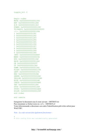 toggle_bit 2


begin codes
MUTE 0x000000000000128D
EXT 0x00000000000012B8
A/B 0x00000000000012A3
POWER 0x000000000000128C
TV/RADIO 0x0000000000000293
-/-- 0x000000000000128A
1 0x0000000000001281
2 0x0000000000001282
3 0x0000000000001283
4 0x0000000000001284
5 0x0000000000001285
6 0x0000000000001286
7 0x0000000000001287
8 0x0000000000001288
9 0x0000000000001289
0 0x0000000000001280
INFO 0x0000000000000A8F
MENU 0x0000000000000292
EPG 0x00000000000012AF
BACK 0x00000000000012A2
OK 0x0000000000000297
UP 0x00000000000012A0
DOWN 0x00000000000012A1
RIGHT 0x0000000000001290
LEFT 0x0000000000001291
RED 0x00000000000002AB
GREEN 0x00000000000002AC
YELLOW 0x00000000000002AD
BLUE 0x00000000000002AE
CHECK 0x0000000000000AB6
TXT 0x00000000000012BC
STOP 0x00000000000012A9
STOP2 0x0000000000001AA9
HILFE 0x000000000000128F
end codes

end remote

Enregistrer le document sous le nom suivant : 100TS035.txt
Puis renommer ce fichier texte en « cf » : 100TS035.cf
Votre télécommande a désormais son code d’identification prêt à être utilisé pour
WinLYRC.

Note : Le code suivant doit également fonctionner :

#
# this config file was automatically generated




                       http://krimo666.mylivepage.com/
 