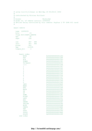 #   using lirc-0.6.6(any) on Wed May 19 00:28:01 2004
#
#   contributed by Nicolas Huillard
#
#   brand:                       TechniSat
#   model no. of remote control: 100TS035
#   devices being controlled by this remote: SkyStar 2 TV (DVB PCI card)
#

begin remote

    name 100TS035
    bits           13
    flags RC5|CONST_LENGTH
    eps            30
    aeps          100

    one           907   885
    zero          907   885
    plead         954
    gap          113935
    toggle_bit      2


       begin codes
           MUTE                       0x000000000000128D
           EXT                        0x00000000000012B8
           A/B                        0x00000000000012A3
           POWER                      0x000000000000128C
           TV/RADIO                   0x0000000000000293
           -/--                       0x000000000000128A
           1                          0x0000000000001281
           2                          0x0000000000001282
           3                          0x0000000000001283
           4                          0x0000000000001284
           5                          0x0000000000001285
           6                          0x0000000000001286
           7                          0x0000000000001287
           8                          0x0000000000001288
           9                          0x0000000000001289
           0                          0x0000000000001280
           INFO                       0x0000000000000A8F
           MENU                       0x0000000000000292
           EPG                        0x00000000000012AF
           BACK                       0x00000000000012A2
           OK                         0x0000000000000297
           UP                         0x00000000000012A0
           DOWN                       0x00000000000012A1
           RIGHT                      0x0000000000001290
           LEFT                       0x0000000000001291
           RED                        0x00000000000002AB
           GREEN                      0x00000000000002AC
           YELLOW                     0x00000000000002AD
           BLUE                       0x00000000000002AE
           CHECK                      0x0000000000000AB6
           TXT                        0x00000000000012BC
           STOP                       0x00000000000012A9
           STOP2                      0x0000000000001AA9
           HILFE                      0x000000000000128F
       end codes




                      http://krimo666.mylivepage.com/
 