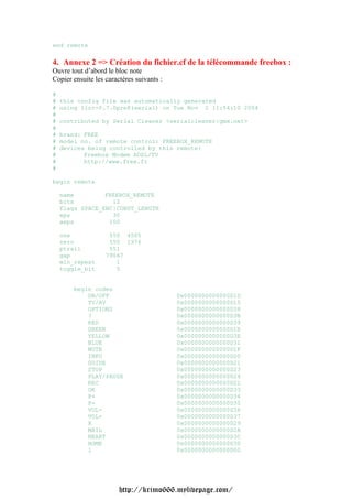 end remote

4. Annexe 2 => Création du fichier.cf de la télécommande freebox :
Ouvre tout d’abord le bloc note
Copier ensuite les caractères suivants :

#
#   this config file was automatically generated
#   using lirc-0.7.0pre8(serial) on Tue Nov 2 11:54:10 2004
#
#   contributed by Serial Cleaner <serialcleaner|gmx.net>
#
#   brand: FREE
#   model no. of remote control: FREEBOX_REMOTE
#   devices being controlled by this remote:
#          Freebox Modem ADSL/TV
#          http://www.free.fr
#

begin remote

    name         FREEBOX_REMOTE
    bits           12
    flags SPACE_ENC|CONST_LENGTH
    eps            30
    aeps          100

    one             550 4505
    zero            550 1976
    ptrail          551
    gap            79667
    min_repeat        1
    toggle_bit        5


       begin codes
           ON/OFF                          0x0000000000000D1D
           TV/AV                           0x0000000000000D15
           OPTIONS                         0x0000000000000D38
           ?                               0x0000000000000D3B
           RED                             0x0000000000000D39
           GREEN                           0x0000000000000D1E
           YELLOW                          0x0000000000000D3E
           BLUE                            0x0000000000000D31
           MUTE                            0x0000000000000D1F
           INFO                            0x0000000000000D20
           GUIDE                           0x0000000000000D21
           STOP                            0x0000000000000D23
           PLAY/PAUSE                      0x0000000000000D24
           REC                             0x0000000000000D22
           OK                              0x0000000000000D33
           P+                              0x0000000000000D34
           P-                              0x0000000000000D35
           VOL-                            0x0000000000000D36
           VOL+                            0x0000000000000D37
           X                               0x0000000000000D29
           MAIL                            0x0000000000000D2A
           HEART                           0x0000000000000D3C
           HOME                            0x0000000000000D3D
           1                               0x0000000000000D00




                        http://krimo666.mylivepage.com/
 