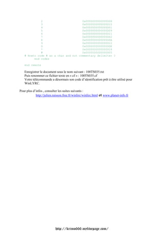 2                        0x0000000000000D08
             3                        0x0000000000000D10
             4                        0x0000000000000D01
             5                        0x0000000000000D09
             6                        0x0000000000000D11
             7                        0x0000000000000D02
             8                        0x0000000000000D0A
             9                        0x0000000000000D12
             0                        0x0000000000000D0E
             *                        0x0000000000000D18
             #                        0x0000000000000D05
   # Howto code # as a char and not commentary delimiter ?
         end codes

   end remote

   Enregistrer le document sous le nom suivant : 100TS035.txt
   Puis renommer ce fichier texte en « cf » : 100TS035.cf
   Votre télécommande a désormais son code d’identification prêt à être utilisé pour
   WinLYRC.

Pour plus d’infos , consulter les suites suivants :
            http://julien.raisson.free.fr/winlirc/winlirc.html et www.planet-info.fr




                           http://krimo666.mylivepage.com/
 