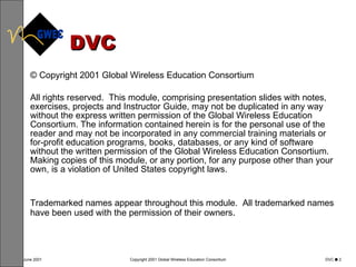 DVC © Copyright 2001 Global Wireless Education Consortium All rights reserved.  This module, comprising presentation slides with notes, exercises, projects and Instructor Guide, may not be duplicated in any way without the express written permission of the Global Wireless Education Consortium. The information contained herein is for the personal use of the reader and may not be incorporated in any commercial training materials or for-profit education programs, books, databases, or any kind of software without the written permission of the Global Wireless Education Consortium.  Making copies of this module, or any portion, for any purpose other than your own, is a violation of United States copyright laws.  Trademarked names appear throughout this module.  All trademarked names have been used with the permission of their owners .  