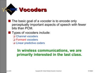 Vocoders The basic goal of a vocoder is to encode only perceptually important aspects of speech with fewer bits than PCM. Types of vocoders include: Channel vocoders Formant  vocoders Linear predictive coders In wireless communications, we are primarily interested in the last class. 