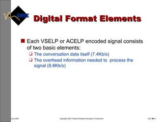 Digital Format Elements Each VSELP or ACELP encoded signal consists of two basic elements: The conversation data itself (7.4Kb/s) The overhead information needed to  process the signal (8.8Kb/s) 