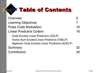 Table of Contents Overview 5 Learning Objectives 7 Pulse Code Modulation 10 Linear Predictive Coders 18 Code Excited Linear Predictive (CELP) Vector Sum Excited Linear Predictive (VSELP) Algebraic Code Excited Linear Predictive (ACELP) Summary 32 Contributors 34 