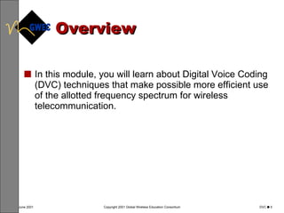 Overview In this module, you will learn about Digital Voice Coding (DVC) techniques that make possible more efficient use of the allotted frequency spectrum for wireless telecommunication.  