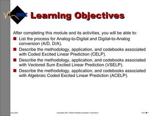 Learning Objectives After completing this module and its activities, you will be able to: List the process for Analog-to-Digital and Digital-to-Analog conversion (A/D, D/A). Describe the methodology, application, and codebooks associated with Coded Excited Linear Prediction (CELP). Describe the methodology, application, and codebooks associated with Vectored Sum Excited Linear Prediction (VSELP). Describe the methodology, application, and codebooks associated with Algebraic Coded Excited Linear Prediction (ACELP). 