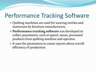 Performance Tracking Software
 Quilting machines are used for weaving textiles and

mattresses by furniture manufacturers.
 Performance tracking software was developed to
collect parameters, such as speed, issues, processed
products from quilting machine and operator.
 It uses the parameters to create reports about overall
efficiency of production.

 