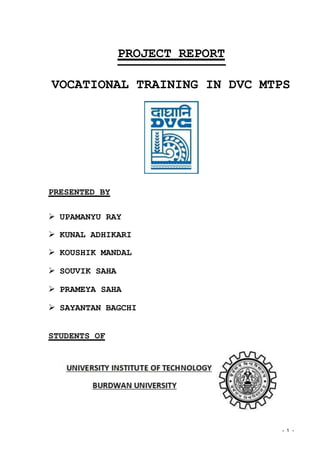 - １ -
PROJECT REPORT
VOCATIONAL TRAINING IN DVC MTPS
PRESENTED BY
 UPAMANYU RAY
 KUNAL ADHIKARI
 KOUSHIK MANDAL
 SOUVIK SAHA
 PRAMEYA SAHA
 SAYANTAN BAGCHI
STUDENTS OF
 
