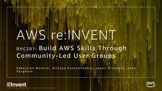 © 2017, Amazon Web Services, Inc. or its Affiliates. All rights reserved.
AWS re:INVENT
D V C 2 0 1 : Build AWS Skills Through
Community-Led User Groups
S e b a s t i a n M o n t i n i , K i t t a y a K a n c h a n o b h a s , J a s o n O ' C o n a i l l , J o h n
V a r g h e s e
 