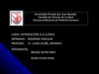 Universidad Privada San Juan Bautista  Facultad de Ciencias de la Salud -Escuela profesional de Medicina Humana- CURSO: INTRODUCCIÓN A LA CLÍNICA SEMINARIO :  DESORDEN VASCULAR PROFESOR:  Dr. LAURA ACUÑA, JERONIMO INTEGRANTES:  BEGAZO NEYRA MERY ROJAS PICON HEINZ 