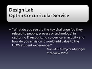 Design Lab
Opt-in Co-curricular Service
• “What do you see are the key challenge (be they
related to people, process or technology) in
capturing & recognizing co-curricular activity and
how do you envision it would add value to the
UOW student experience?”
from ASD Project Manager
Interview Pitch

 