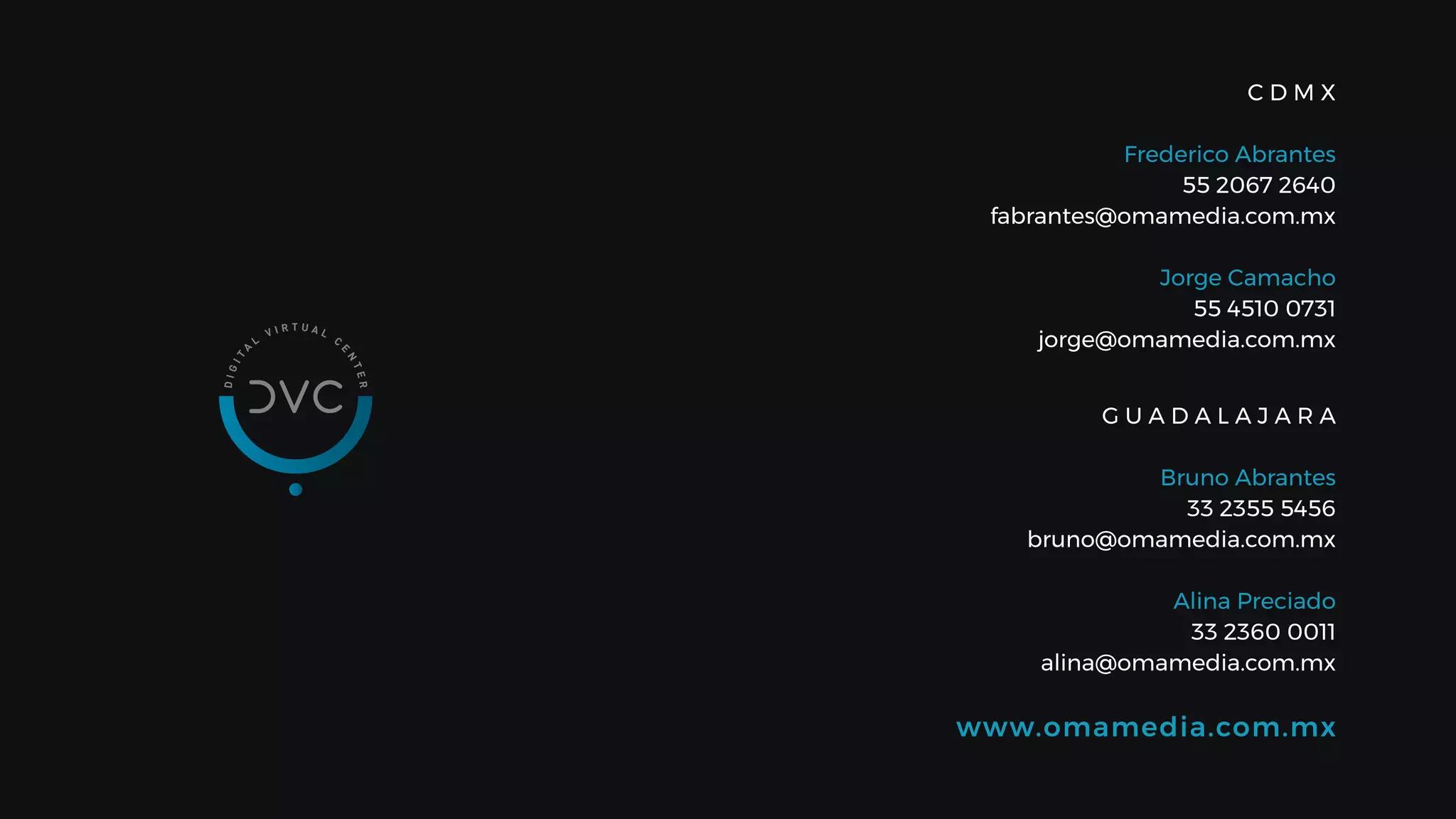 www.omamedia.com.mx
C D M X
Frederico Abrantes
55 2067 2640
fabrantes@omamedia.com.mx
Jorge Camacho
55 4510 0731
jorge@omamedia.com.mx
G U A D A L A J A R A
Bruno Abrantes
33 2355 5456
bruno@omamedia.com.mx
Alina Preciado
33 2360 0011
alina@omamedia.com.mx
 