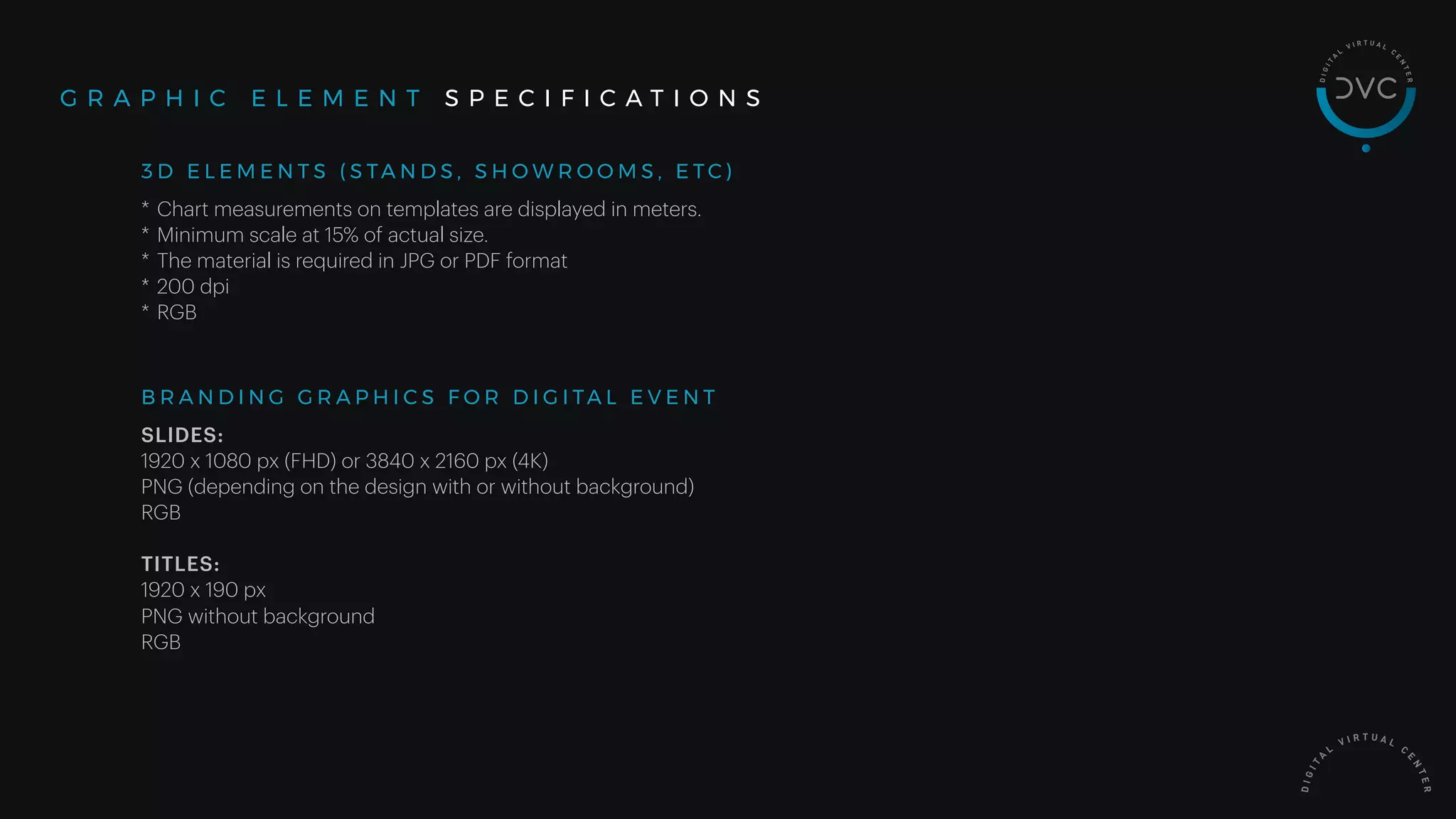 * Chart measurements on templates are displayed in meters.
* Minimum scale at 15% of actual size.
* The material is required in JPG or PDF format
* 200 dpi
* RGB
G R A P H I C E L E M E N T S P E C I F I C A T I O N S
3 D E L E M E N T S ( S TA N D S , S H O W R O O M S , E T C )
SLIDES:
1920 x 1080 px (FHD) or 3840 x 2160 px (4K)
PNG (depending on the design with or without background)
RGB
TITLES:
1920 x 190 px
PNG without background
RGB
B R A N D I N G G R A P H I C S F O R D I G I TA L E V E N T
 