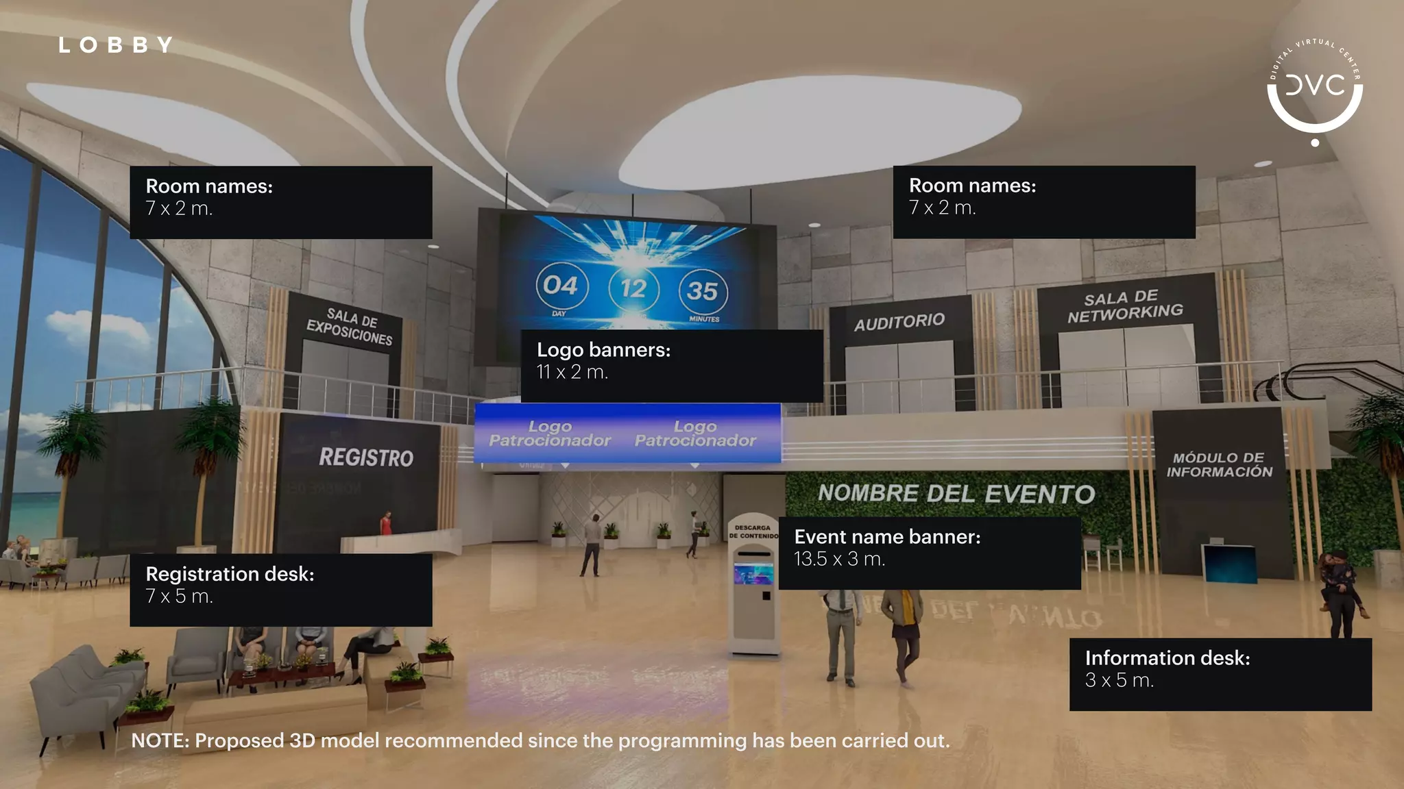 Room names:
7 x 2 m.
Registration desk:
7 x 5 m.
Logo banners:
11 x 2 m.
Room names:
7 x 2 m.
Event name banner:
13.5 x 3 m.
Information desk:
3 x 5 m.
NOTE: Proposed 3D model recommended since the programming has been carried out.
L O B B Y
 