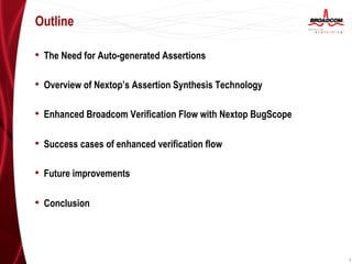 Outline

•  The Need for Auto-generated Assertions

•  Overview of Nextop’s Assertion Synthesis Technology

•  Enhanced Broadcom Verification Flow with Nextop BugScope

•  Success cases of enhanced verification flow

•  Future improvements

•  Conclusion



                                                              1
 