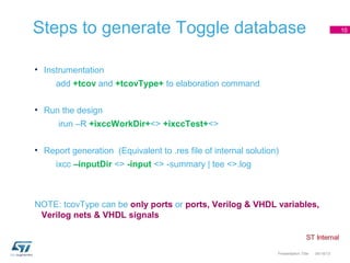 Steps to generate Toggle database                                                                10




• Instrumentation
     add +tcov and +tcovType+ to elaboration command


• Run the design
      irun –R +ixccWorkDir+<> +ixccTest+<>


• Report generation (Equivalent to .res file of internal solution)
     ixcc –inputDir <> -input <> -summary | tee <>.log



NOTE: tcovType can be only ports or ports, Verilog & VHDL variables,
 Verilog nets & VHDL signals



                                                                 Presentation Title   04/18/13
 