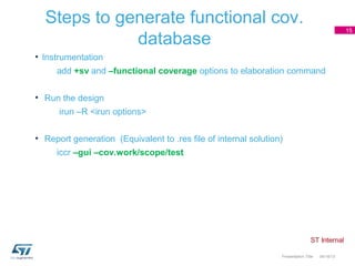 Steps to generate functional cov.
                                                                                                 15

             database
• Instrumentation
     add +sv and –functional coverage options to elaboration command


• Run the design
      irun –R <irun options>


• Report generation (Equivalent to .res file of internal solution)
     iccr –gui –cov.work/scope/test




                                                                 Presentation Title   04/18/13
 