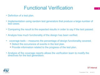 Functional Verification                                                           3



• Definition of a test plan.

• Implementation using random test generators that produce a large number of
  test cases.

• Comparing the result to the expected results in order to say if the test passed.

• Analyze how much functionality of the design has been verified.

• coverage tools – measures the percentage of design functionality covered.
  • Detect the occurrence of events in the test plan.
  • Provide information related to the progress of the test plan.

• Analysis of the coverage reports allows the verification team to modify the
  directives for the test generators

in Verification


                                                                    Presentation Title   04/18/13
 