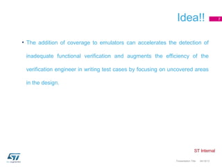 Idea!!                         7




• The addition of coverage to emulators can accelerates the detection of

 inadequate functional verification and augments the efficiency of the

 verification engineer in writing test cases by focusing on uncovered areas

 in the design.




                                                             Presentation Title   04/18/13
 