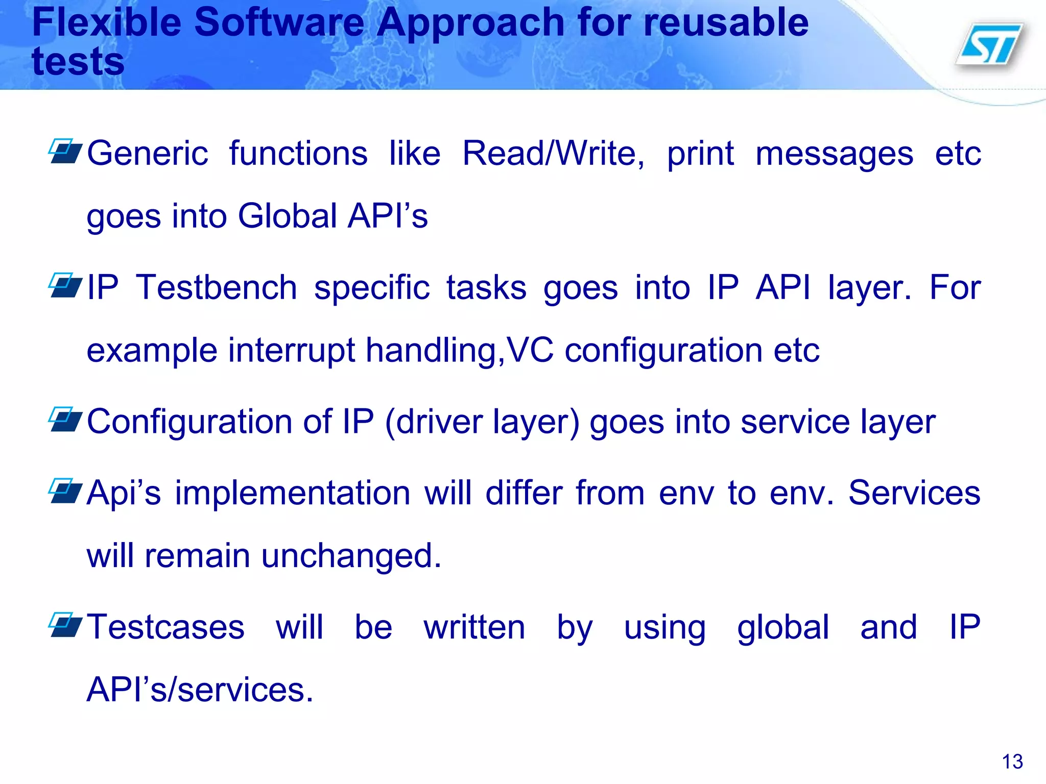 Flexible Software Approach for reusable
tests
Generic functions like Read/Write, print messages etc
goes into Global API’s
IP Testbench specific tasks goes into IP API layer. For
example interrupt handling,VC configuration etc
Configuration of IP (driver layer) goes into service layer
Api’s implementation will differ from env to env. Services
will remain unchanged.
Testcases will be written by using global and IP
API’s/services.
13
 