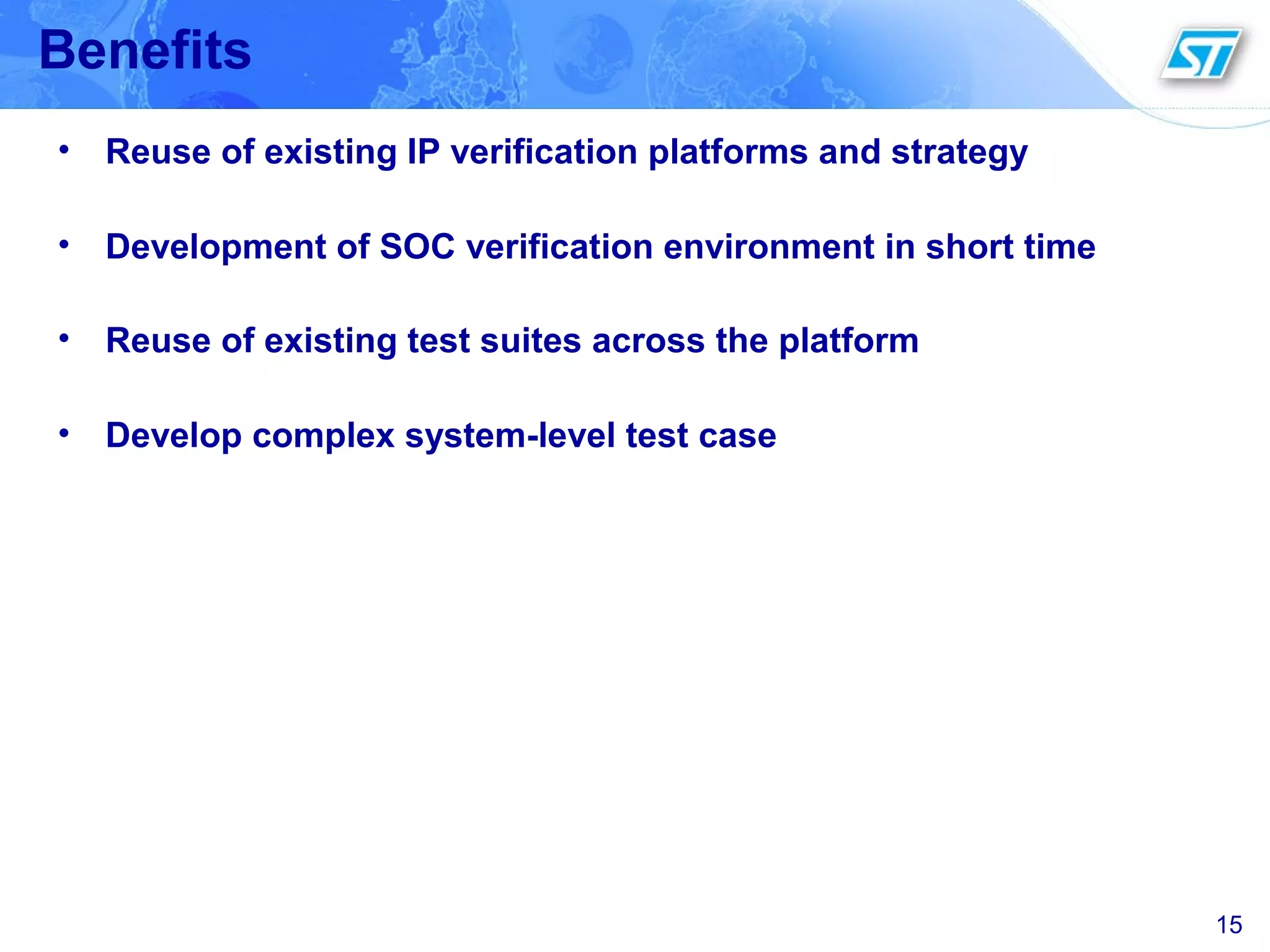 15
Benefits
• Reuse of existing IP verification platforms and strategy
• Development of SOC verification environment in short time
• Reuse of existing test suites across the platform
• Develop complex system-level test case
 