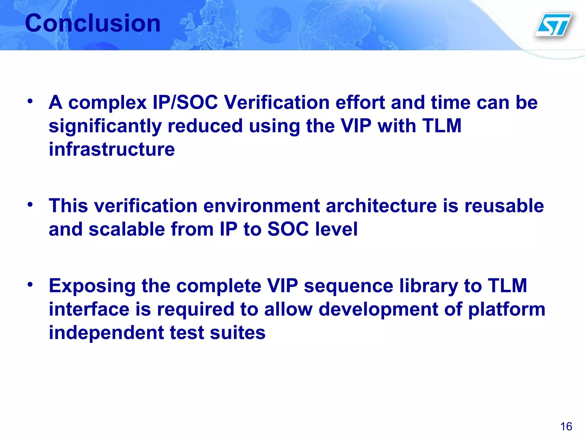 16
Conclusion
• A complex IP/SOC Verification effort and time can be
significantly reduced using the VIP with TLM
infrastructure
• This verification environment architecture is reusable
and scalable from IP to SOC level
• Exposing the complete VIP sequence library to TLM
interface is required to allow development of platform
independent test suites
 