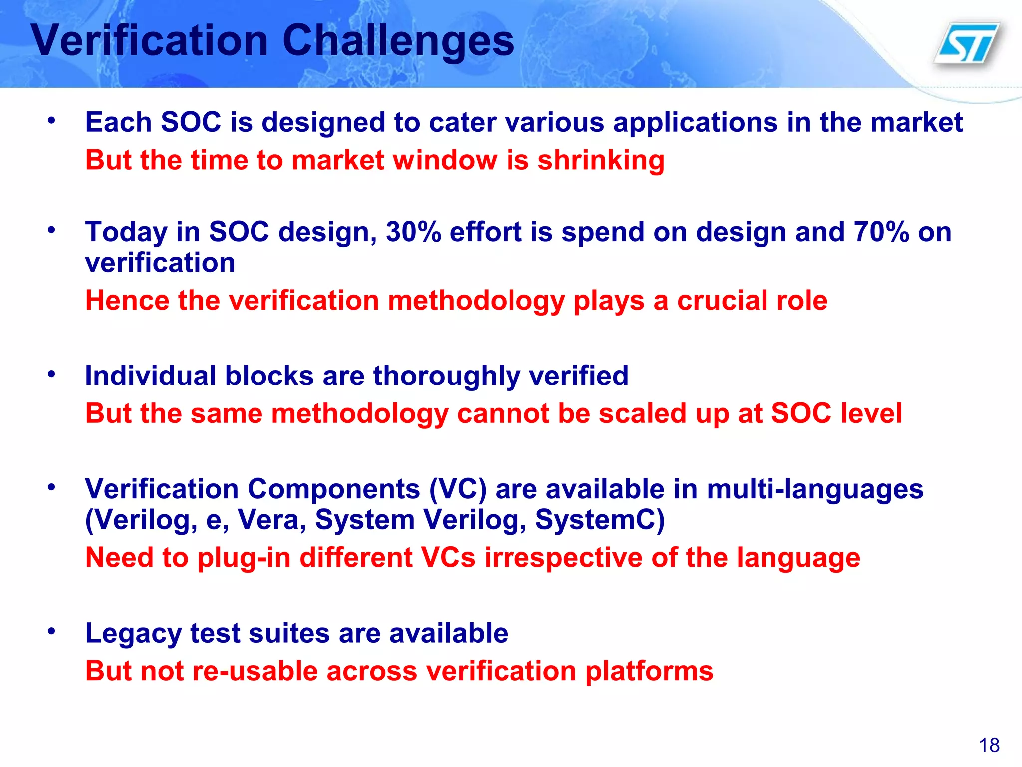 18
Verification Challenges
• Each SOC is designed to cater various applications in the market
But the time to market window is shrinking
• Today in SOC design, 30% effort is spend on design and 70% on
verification
Hence the verification methodology plays a crucial role
• Individual blocks are thoroughly verified
But the same methodology cannot be scaled up at SOC level
• Verification Components (VC) are available in multi-languages
(Verilog, e, Vera, System Verilog, SystemC)
Need to plug-in different VCs irrespective of the language
• Legacy test suites are available
But not re-usable across verification platforms
 