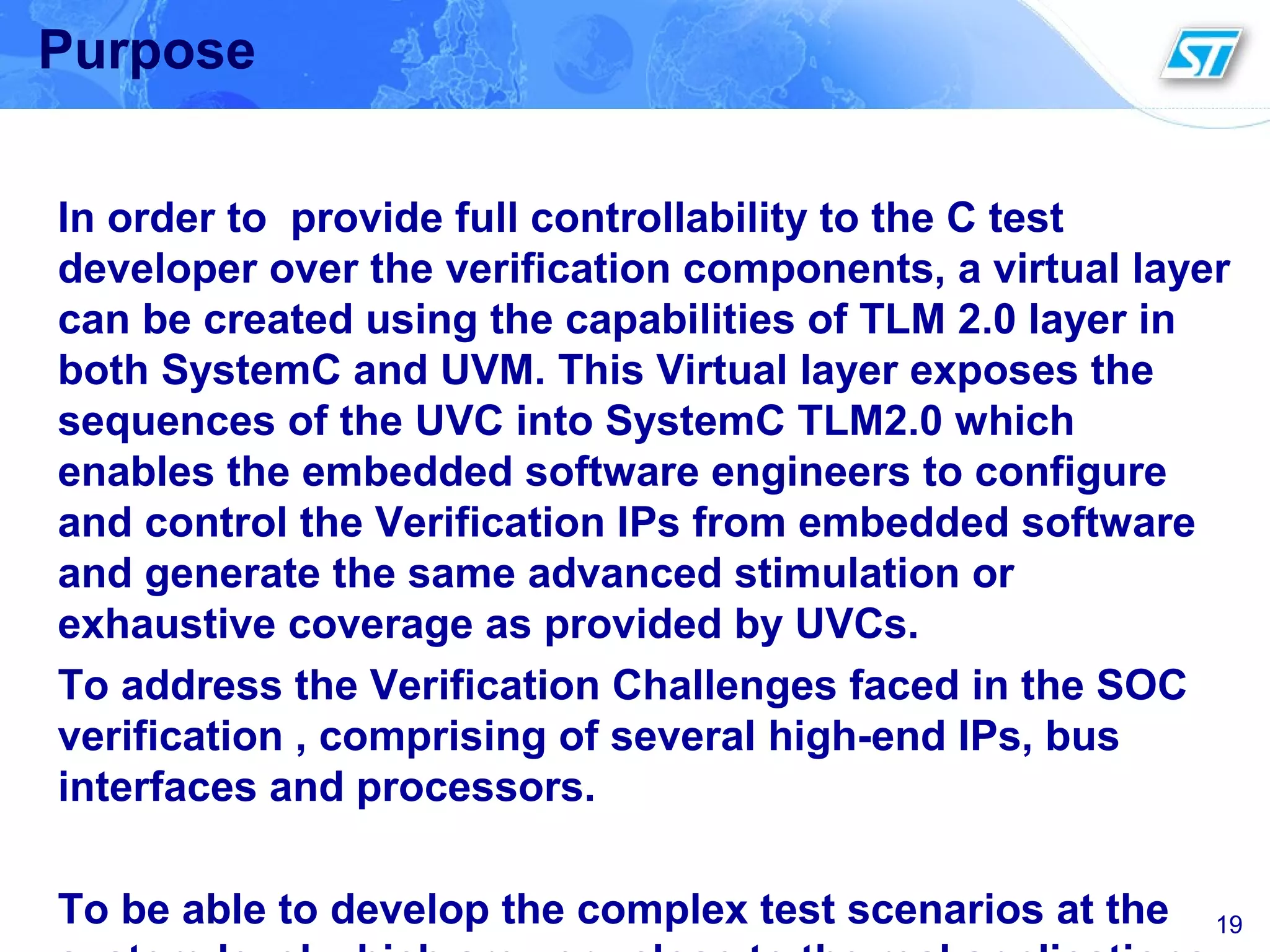 19
Purpose
In order to provide full controllability to the C test
developer over the verification components, a virtual layer
can be created using the capabilities of TLM 2.0 layer in
both SystemC and UVM. This Virtual layer exposes the
sequences of the UVC into SystemC TLM2.0 which
enables the embedded software engineers to configure
and control the Verification IPs from embedded software
and generate the same advanced stimulation or
exhaustive coverage as provided by UVCs.
To address the Verification Challenges faced in the SOC
verification , comprising of several high-end IPs, bus
interfaces and processors.
To be able to develop the complex test scenarios at the
 