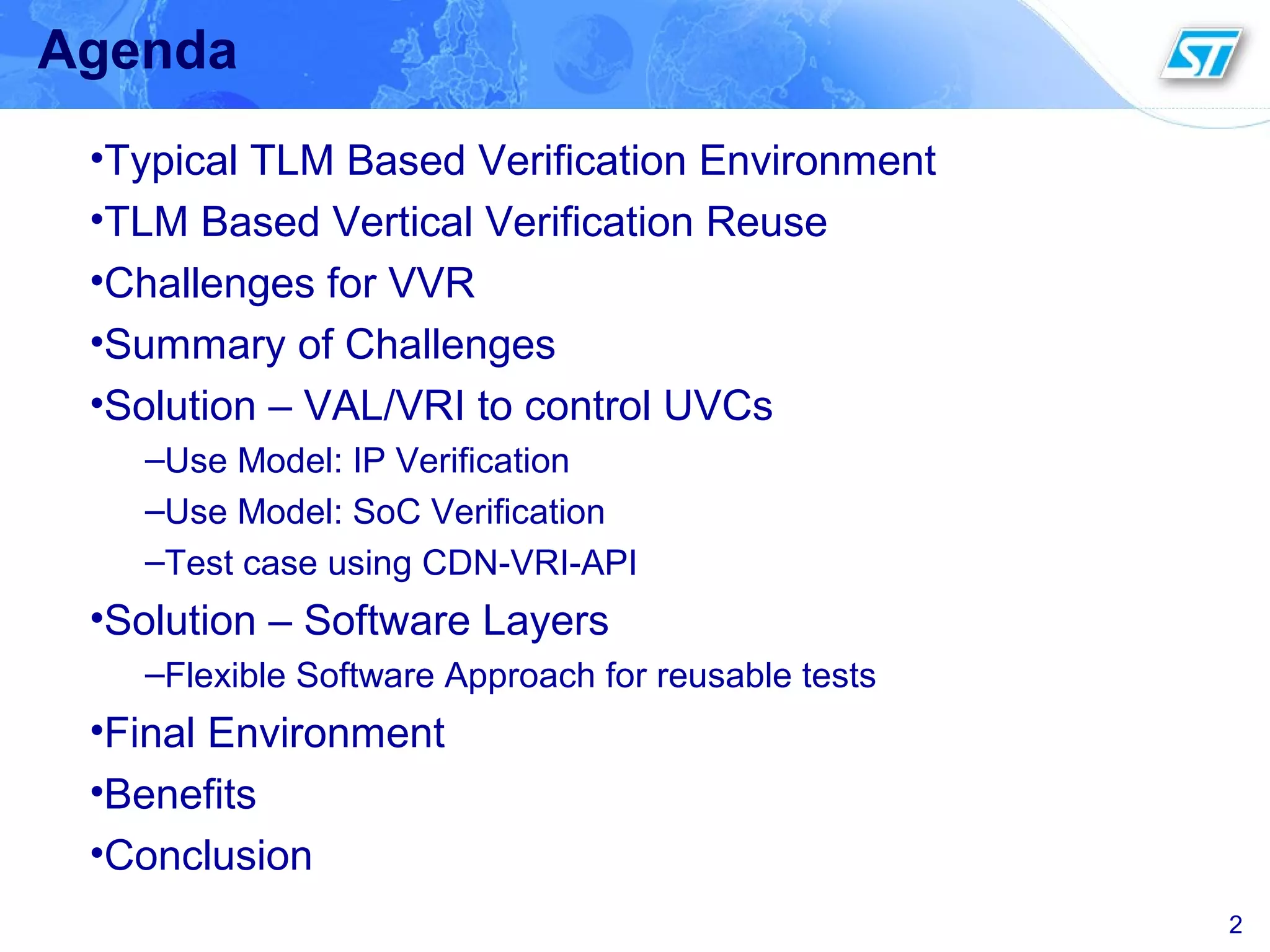 2
Agenda
•Typical TLM Based Verification Environment
•TLM Based Vertical Verification Reuse
•Challenges for VVR
•Summary of Challenges
•Solution – VAL/VRI to control UVCs
–Use Model: IP Verification
–Use Model: SoC Verification
–Test case using CDN-VRI-API
•Solution – Software Layers
–Flexible Software Approach for reusable tests
•Final Environment
•Benefits
•Conclusion
 