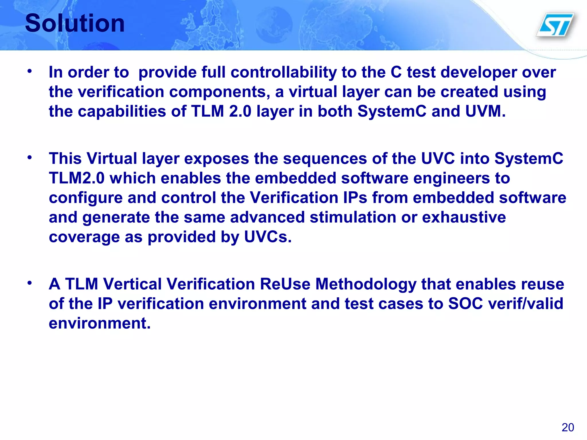 20
Solution
• In order to provide full controllability to the C test developer over
the verification components, a virtual layer can be created using
the capabilities of TLM 2.0 layer in both SystemC and UVM.
• This Virtual layer exposes the sequences of the UVC into SystemC
TLM2.0 which enables the embedded software engineers to
configure and control the Verification IPs from embedded software
and generate the same advanced stimulation or exhaustive
coverage as provided by UVCs.
• A TLM Vertical Verification ReUse Methodology that enables reuse
of the IP verification environment and test cases to SOC verif/valid
environment.
 