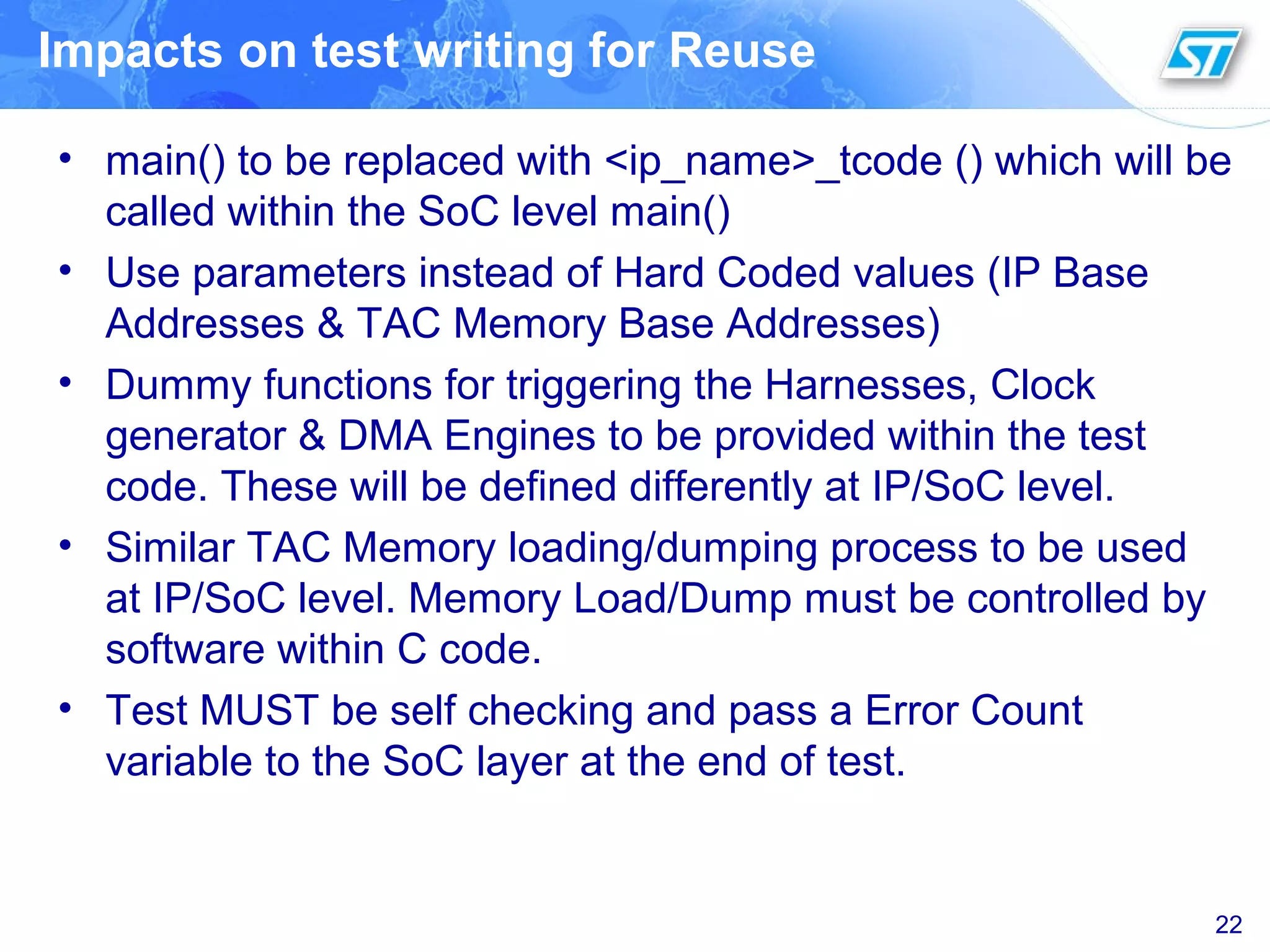 Impacts on test writing for Reuse
• main() to be replaced with <ip_name>_tcode () which will be
called within the SoC level main()
• Use parameters instead of Hard Coded values (IP Base
Addresses & TAC Memory Base Addresses)
• Dummy functions for triggering the Harnesses, Clock
generator & DMA Engines to be provided within the test
code. These will be defined differently at IP/SoC level.
• Similar TAC Memory loading/dumping process to be used
at IP/SoC level. Memory Load/Dump must be controlled by
software within C code.
• Test MUST be self checking and pass a Error Count
variable to the SoC layer at the end of test.
22
 