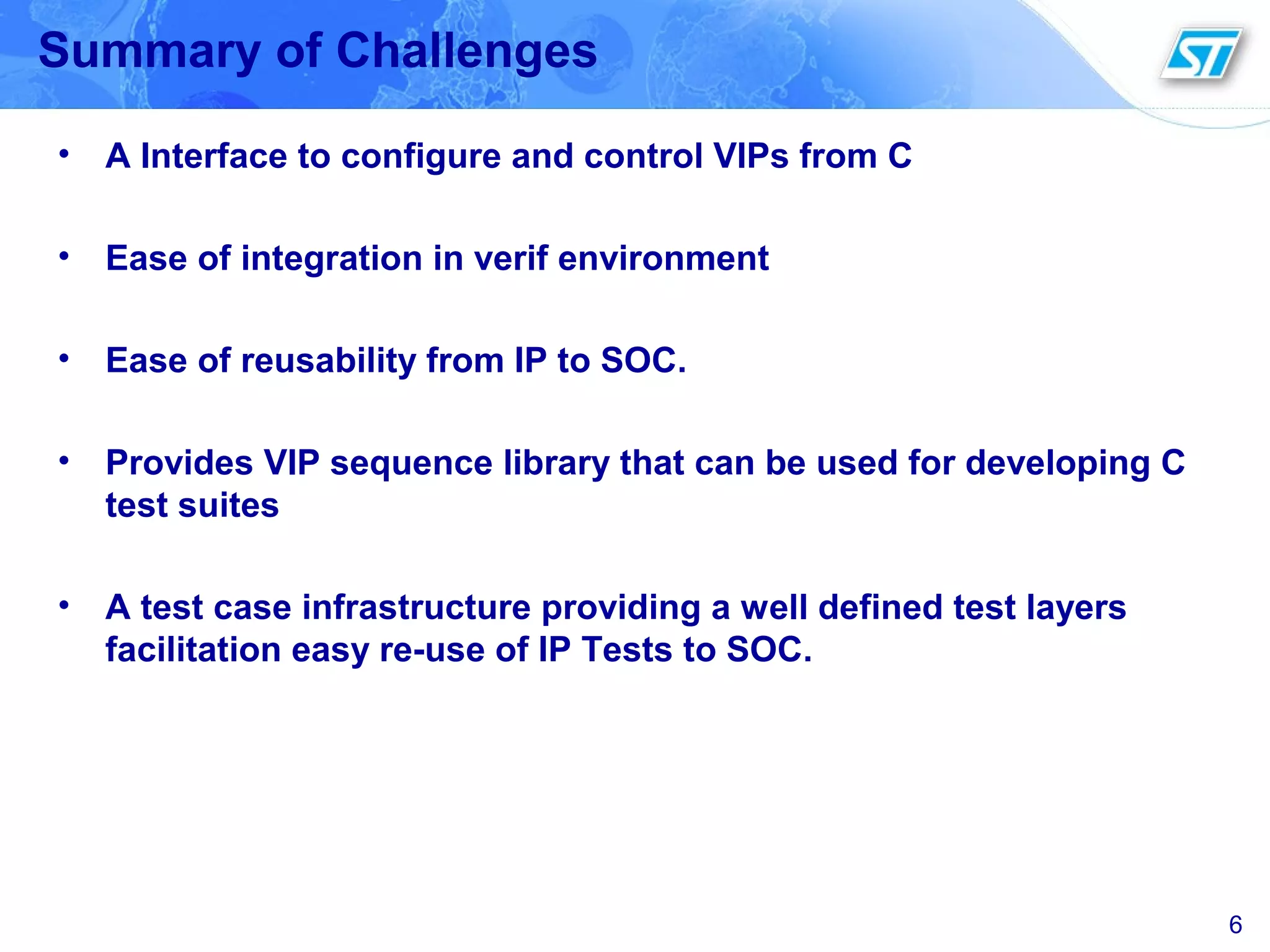 6
Summary of Challenges
• A Interface to configure and control VIPs from C
• Ease of integration in verif environment
• Ease of reusability from IP to SOC.
• Provides VIP sequence library that can be used for developing C
test suites
• A test case infrastructure providing a well defined test layers
facilitation easy re-use of IP Tests to SOC.
 