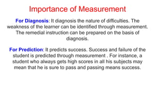 Importance of Measurement
For Diagnosis: It diagnosis the nature of difficulties. The
weakness of the learner can be identified through measurement.
The remedial instruction can be prepared on the basis of
diagnosis.
For Prediction: It predicts success. Success and failure of the
student is predicted through measurement . For instance, a
student who always gets high scores in all his subjects may
mean that he is sure to pass and passing means success.
 