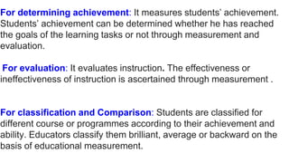 For determining achievement: It measures students’ achievement.
Students’ achievement can be determined whether he has reached
the goals of the learning tasks or not through measurement and
evaluation.
For evaluation: It evaluates instruction. The effectiveness or
ineffectiveness of instruction is ascertained through measurement .
For classification and Comparison: Students are classified for
different course or programmes according to their achievement and
ability. Educators classify them brilliant, average or backward on the
basis of educational measurement.
 