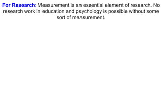 For Research: Measurement is an essential element of research. No
research work in education and psychology is possible without some
sort of measurement.
 