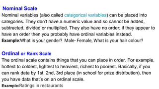 Nominal Scale
Nominal variables (also called categorical variables) can be placed into
categories. They don’t have a numeric value and so cannot be added,
subtracted, divided or multiplied. They also have no order; if they appear to
have an order then you probably have ordinal variables instead.
Example:What is your gender? Male- Female, What is your hair colour?
Ordinal or Rank Scale
The ordinal scale contains things that you can place in order. For example,
hottest to coldest, lightest to heaviest, richest to poorest. Basically, if you
can rank data by 1st, 2nd, 3rd place (in school for prize distribution), then
you have data that’s on an ordinal scale.
Example:Ratings in restaurants
 