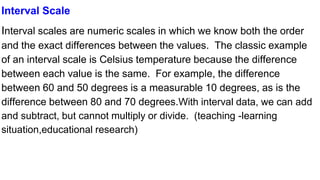 Interval Scale
Interval scales are numeric scales in which we know both the order
and the exact differences between the values. The classic example
of an interval scale is Celsius temperature because the difference
between each value is the same. For example, the difference
between 60 and 50 degrees is a measurable 10 degrees, as is the
difference between 80 and 70 degrees.With interval data, we can add
and subtract, but cannot multiply or divide. (teaching -learning
situation,educational research)
 