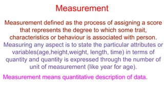 Measurement
Measurement defined as the process of assigning a score
that represents the degree to which some trait,
characteristics or behaviour is associated with person.
Measuring any aspect is to state the particular attributes or
variables(age,height,weight, length, time) in terms of
quantity and quantity is expressed through the number of
unit of measurement (like year for age).
Measurement means quantitative description of data.
 