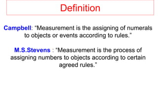 Definition
Campbell: “Measurement is the assigning of numerals
to objects or events according to rules.”
M.S.Stevens : “Measurement is the process of
assigning numbers to objects according to certain
agreed rules.”
 
