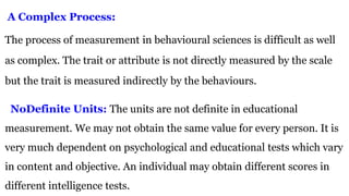 A Complex Process:
The process of measurement in behavioural sciences is difficult as well
as complex. The trait or attribute is not directly measured by the scale
but the trait is measured indirectly by the behaviours.
NoDefinite Units: The units are not definite in educational
measurement. We may not obtain the same value for every person. It is
very much dependent on psychological and educational tests which vary
in content and objective. An individual may obtain different scores in
different intelligence tests.
 