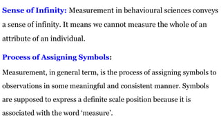 Sense of Infinity: Measurement in behavioural sciences conveys
a sense of infinity. It means we cannot measure the whole of an
attribute of an individual.
Process of Assigning Symbols:
Measurement, in general term, is the process of assigning symbols to
observations in some meaningful and consistent manner. Symbols
are supposed to express a definite scale position because it is
associated with the word ‘measure’.
 
