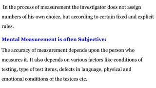 In the process of measurement the investigator does not assign
numbers of his own choice, but according to certain fixed and explicit
rules.
Mental Measurement is often Subjective:
The accuracy of measurement depends upon the person who
measures it. It also depends on various factors like conditions of
testing, type of test items, defects in language, physical and
emotional conditions of the testees etc.
 