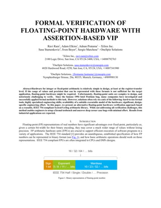 FORMAL VERIFICATION OF
FLOATING-POINT HARDWARE WITH
ASSERTION-BASED VIP
Ravi Ram1
, Adam Elkins1
, Adnan Pratama1
– Xilinx Inc.
Sasa Stamenkovic2
, Sven Beyer3
, Sergio Marchese3
– OneSpin Solutions
1
Xilinx Inc., ravi.ram@xilinx.com
2100 Logic Drive, San Jose, CA 95124-3400, USA, +14088792763
2
OneSpin Solutions, sasa.stamenkovic@onespin.com
4820 Hardwood Road, #250, San Jose, CA, 95124, USA, +14087341900
3
OneSpin Solutions, {firstname.lastname}@onespin.com
Nymphenburger Strasse, 20a, 80335, Munich, Germany, +4989990130
Abstract-Hardware for integer or fixed-point arithmetic is relatively simple to design, at least at the register-transfer
level. If the range of values and precision that can be represented with these formats is not sufficient for the target
application, floating-point hardware might be required. Unfortunately, floating-point units are complex to design, and
notoriously challenging to verify. Since the famous 1994 Intel Pentium bug, many companies have investigated and
successfully applied formal methods to this task. However, solutions often rely on a mix of the following: hard-to-use formal
tools; highly specialized engineering skills; availability of a suitable executable model of the hardware; significant, design-
specific engineering effort. In this paper, we present an alternative floating-point hardware verification approach based
on a reusable, IEEE 754 compliant SystemVerilog arithmetic library. While not addressing all verification challenges, this
method enables engineers to setup a formal testbench and uncover deep corner case bugs with minimal effort. Results from
industrial applications are reported.
I. INTRODUCTION
Floating-point (FP) representations of real numbers have significant advantages over fixed-point, particularly as,
given a certain bit-width for their binary encoding, they may cover a much wider range of values without losing
precision. FP arithmetic hardware units (FPUs) are crucial to support efficient execution of software programs in a
variety of applications. The IEEE 754 standard [1] provides an unambiguous, established specification of how FP
numbers can be represented in binary format (see Fig. 1), and how basic arithmetic operations should work on those
representations. IEEE 754 compliant FPUs are often integrated in CPUs and DSPs designs.
Figure 1. Binary representation of floating-point number.
 