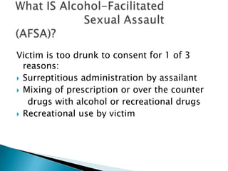 Victim is too drunk to consent for 1 of 3
  reasons:
 Surreptitious administration by assailant
 Mixing of prescription or over the counter
   drugs with alcohol or recreational drugs
 Recreational use by victim
 