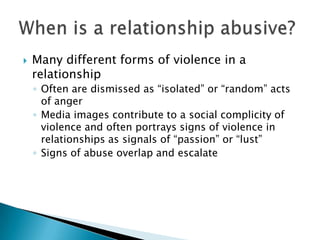    Many different forms of violence in a
    relationship
    ◦ Often are dismissed as “isolated” or “random” acts
      of anger
    ◦ Media images contribute to a social complicity of
      violence and often portrays signs of violence in
      relationships as signals of “passion” or “lust”
    ◦ Signs of abuse overlap and escalate
 