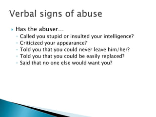    Has the abuser…
    ◦   Called you stupid or insulted your intelligence?
    ◦   Criticized your appearance?
    ◦   Told you that you could never leave him/her?
    ◦   Told you that you could be easily replaced?
    ◦   Said that no one else would want you?
 