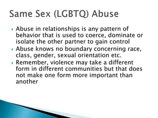   Abuse in relationships is any pattern of
    behavior that is used to coerce, dominate or
    isolate the other partner to gain control
   Abuse knows no boundary concerning race,
    class, gender, sexual orientation etc.
   Remember, violence may take a different
    form in different communities but that does
    not make one form more important than
    another
 